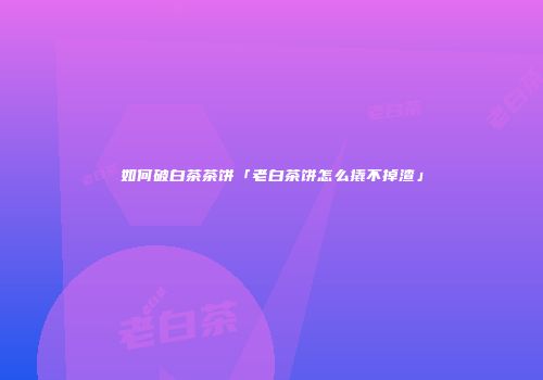 如何破白茶茶饼「老白茶饼怎么撬不掉渣」