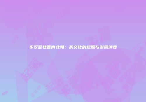 东汉至魏晋南北朝：茶文化的起源与发展演变
