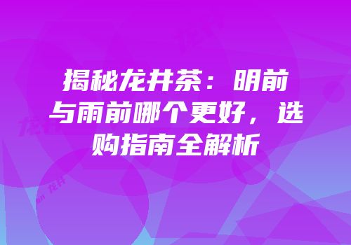 揭秘龙井茶：明前与雨前哪个更好，选购指南全解析