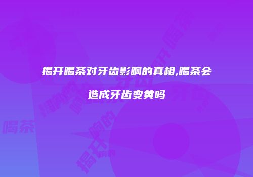 揭开喝茶对牙齿影响的真相,喝茶会造成牙齿变黄吗