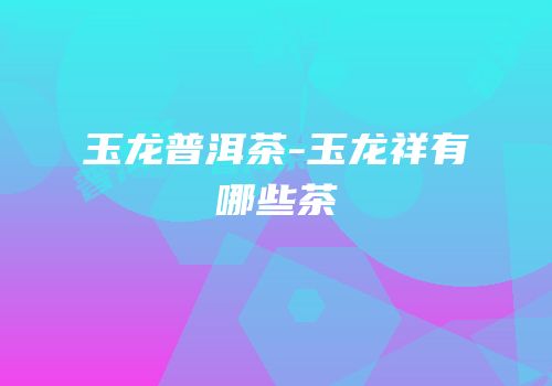 玉龙普洱茶-玉龙祥有哪些茶