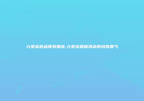 六堡茶的品质有哪些,六堡茶和普洱茶的特殊香气