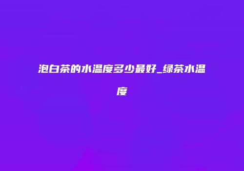 泡白茶的水温度多少最好_绿茶水温度