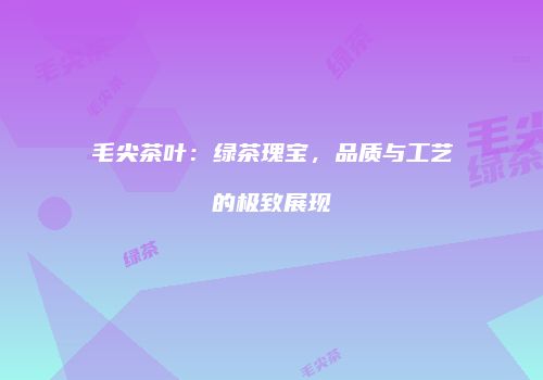 毛尖茶叶：绿茶瑰宝，品质与工艺的极致展现