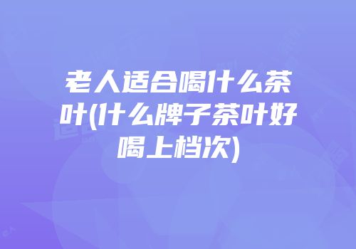 老人适合喝什么茶叶(什么牌子茶叶好喝上档次)