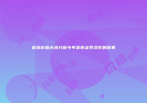 秋茶价格大涨分析今年茶市走势及影响因素