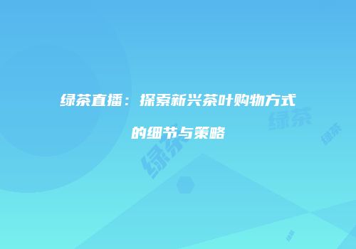 绿茶直播：探索新兴茶叶购物方式的细节与策略