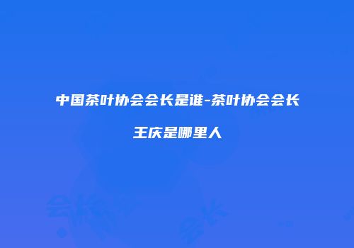 中国茶叶协会会长是谁-茶叶协会会长王庆是哪里人