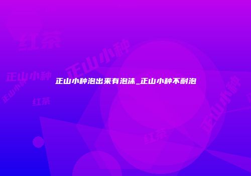 正山小种泡出来有泡沫_正山小种不耐泡