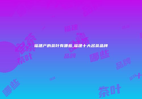 福建产的茶叶有哪些,福建十大名茶品牌