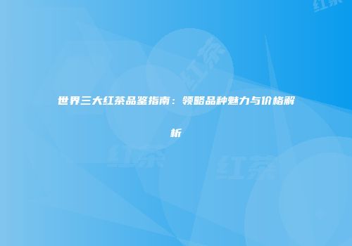 世界三大红茶品鉴指南：领略品种魅力与价格解析