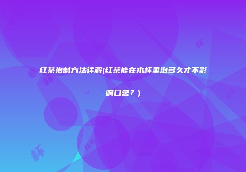 红茶泡制方法详解(红茶能在水杯里泡多久才不影响口感？)