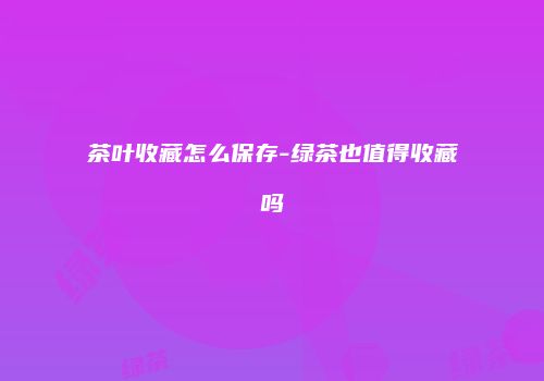 茶叶收藏怎么保存-绿茶也值得收藏吗