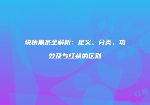 块状黑茶全解析：定义、分类、功效及与红茶的区别
