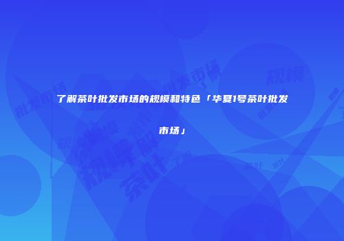 了解茶叶批发市场的规模和特色「华夏1号茶叶批发市场」