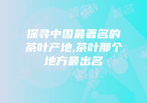 探寻中国最著名的茶叶产地,茶叶那个地方最出名