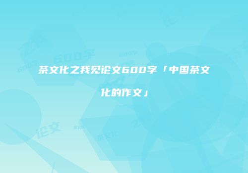 茶文化之我见论文600字「中国茶文化的作文」