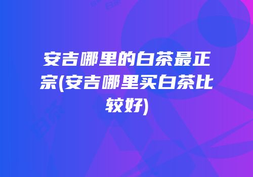 安吉哪里的白茶最正宗(安吉哪里买白茶比较好)
