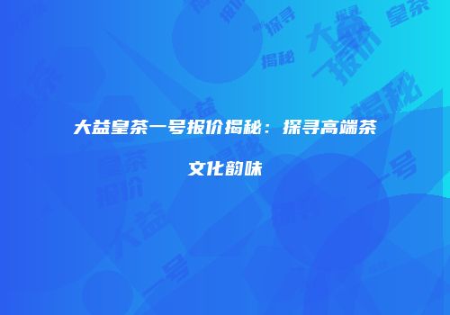大益皇茶一号报价揭秘：探寻高端茶文化韵味