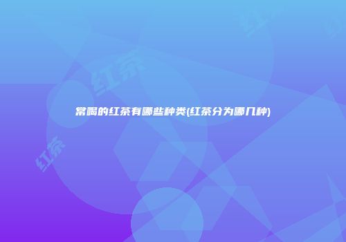 常喝的红茶有哪些种类(红茶分为哪几种)