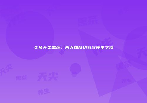 久扬天尖黑茶：四大神奇功效与养生之道