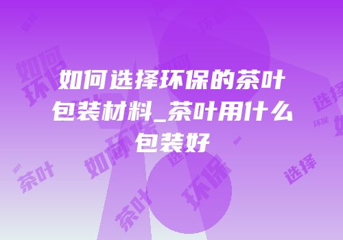 如何选择环保的茶叶包装材料_茶叶用什么包装好