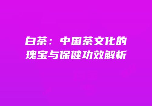白茶：中国茶文化的瑰宝与保健功效解析