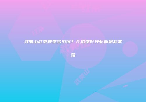 武夷山红茶野茶多少钱？介绍茶叶行业的暴利套路