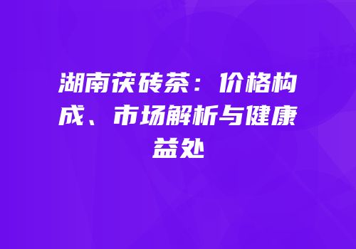 湖南茯砖茶：价格构成、市场解析与健康益处
