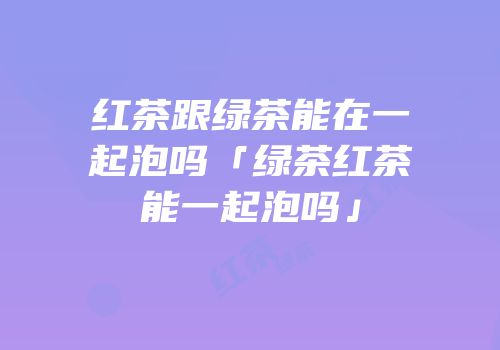 红茶跟绿茶能在一起泡吗「绿茶红茶能一起泡吗」
