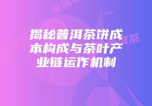 揭秘普洱茶饼成本构成与茶叶产业链运作机制