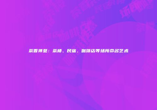 茶香禅意：茶楼、民宿、咖啡店等场所命名艺术