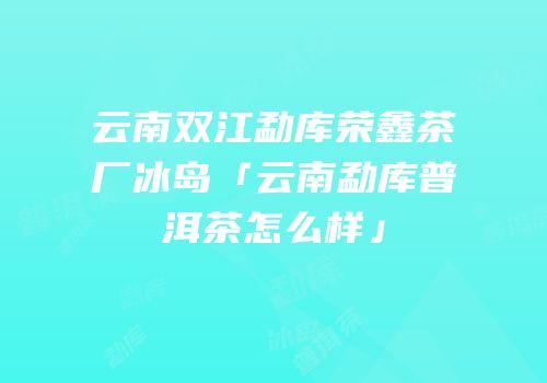 云南双江勐库荣鑫茶厂冰岛「云南勐库普洱茶怎么样」