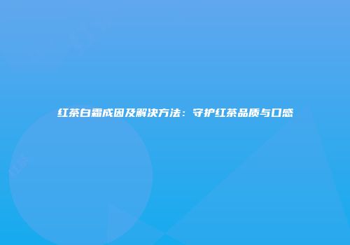 红茶白霜成因及解决方法：守护红茶品质与口感