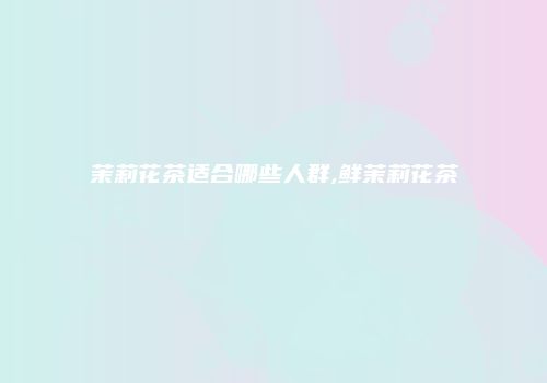 茉莉花茶适合哪些人群,鲜茉莉花茶