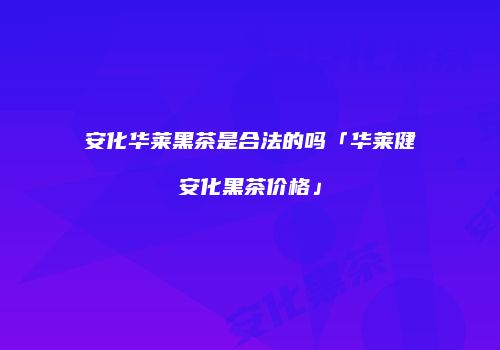安化华莱黑茶是合法的吗「华莱健安化黑茶价格」