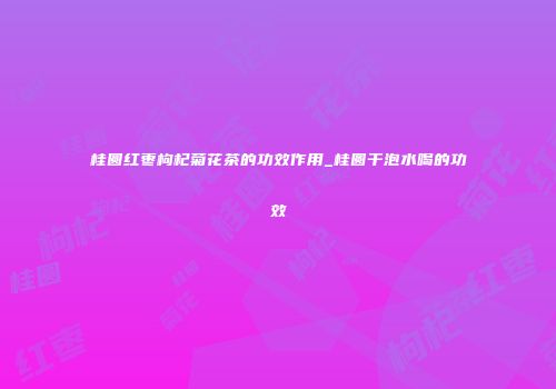 桂圆红枣枸杞菊花茶的功效作用_桂圆干泡水喝的功效