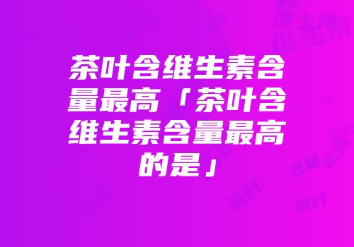 茶叶含维生素含量最高「茶叶含维生素含量最高的是」