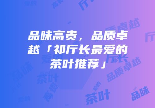 品味高贵，品质卓越「祁厅长最爱的茶叶推荐」