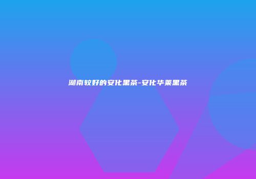 湖南较好的安化黑茶-安化华莱黑茶