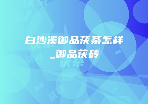 白沙溪御品茯茶怎样_御品茯砖