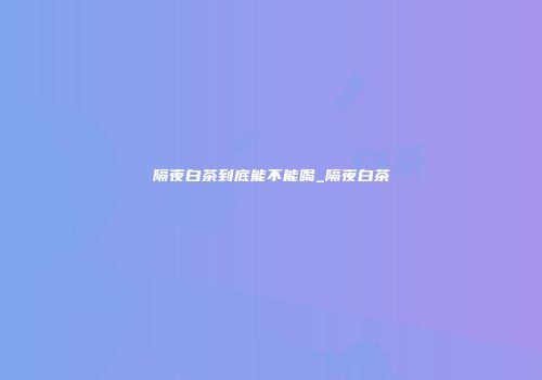 隔夜白茶到底能不能喝_隔夜白茶