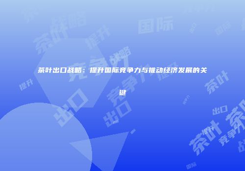 茶叶出口战略：提升国际竞争力与推动经济发展的关键