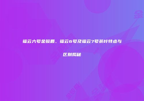 福云六号金骏眉、福云6号及福云7号茶叶特点与区别揭秘