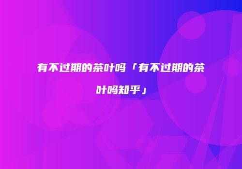 有不过期的茶叶吗「有不过期的茶叶吗知乎」