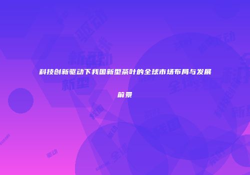 科技创新驱动下我国新型茶叶的全球市场布局与发展前景