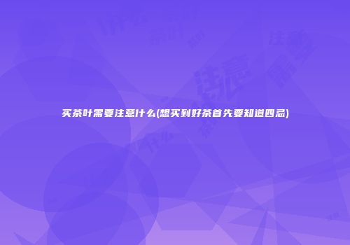 买茶叶需要注意什么(想买到好茶首先要知道四忌)