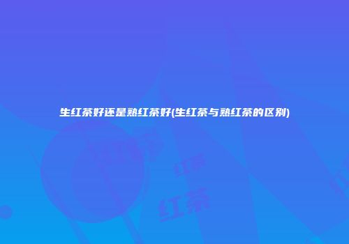 生红茶好还是熟红茶好(生红茶与熟红茶的区别)