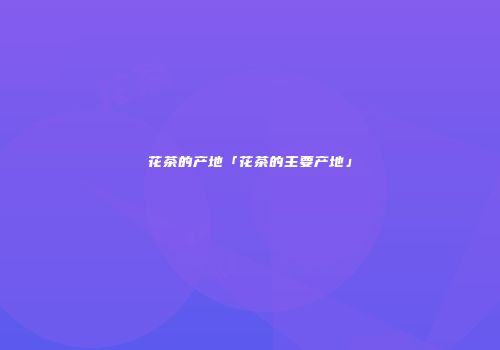 花茶的产地「花茶的主要产地」