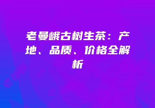 老曼峨古树生茶：产地、品质、价格全解析
